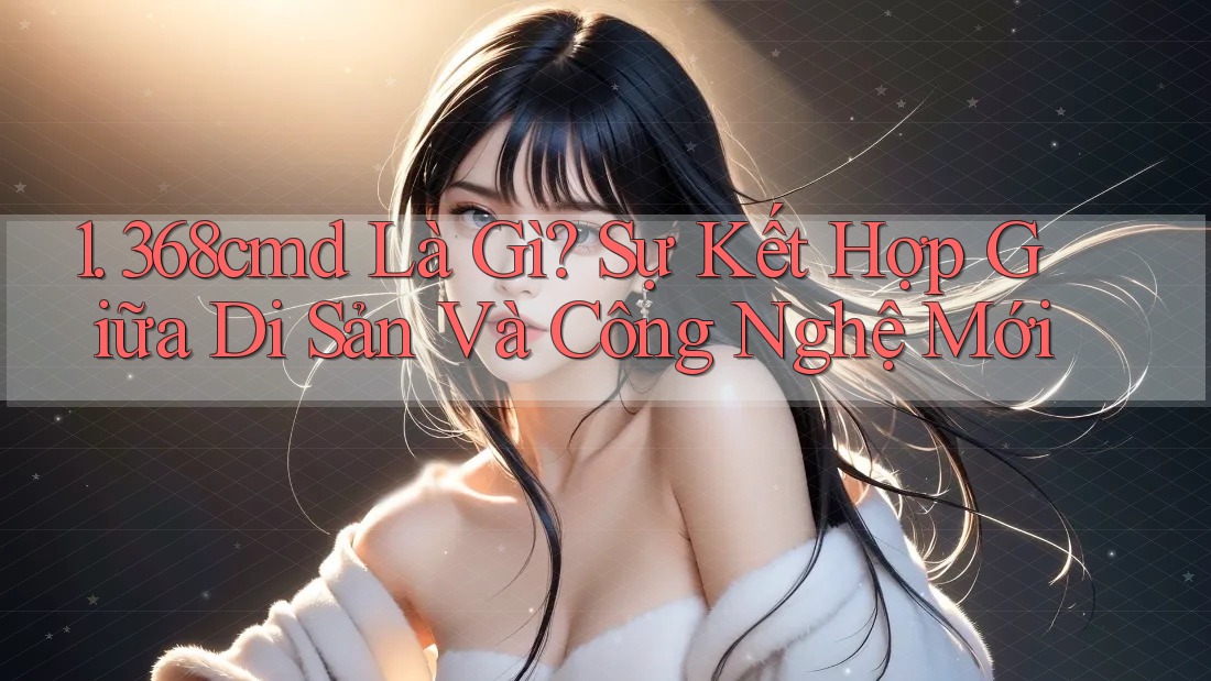1. 368cmd Là Gì? Sự Kết Hợp Giữa Di Sản Và Công Nghệ Mới 1. 368cmd Là Gì? Sự Kết Hợp Giữa Di Sản Và Công Nghệ Mới