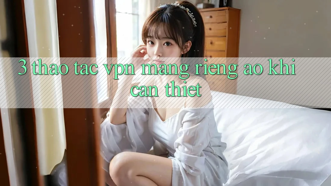 3. Thao tác VPN (Mạng riêng ảo) khi cần thiết 3. Thao tác VPN (Mạng riêng ảo) khi cần thiết