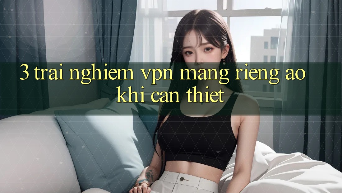 3. Trải nghiệm VPN (Mạng riêng ảo) khi cần thiết 3. Trải nghiệm VPN (Mạng riêng ảo) khi cần thiết