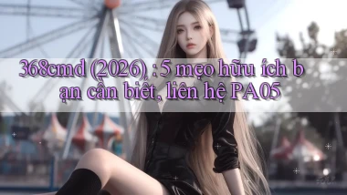 368cmd (2026) 5 mẹo hữu ích bạn cần biết, liên hệ PA05