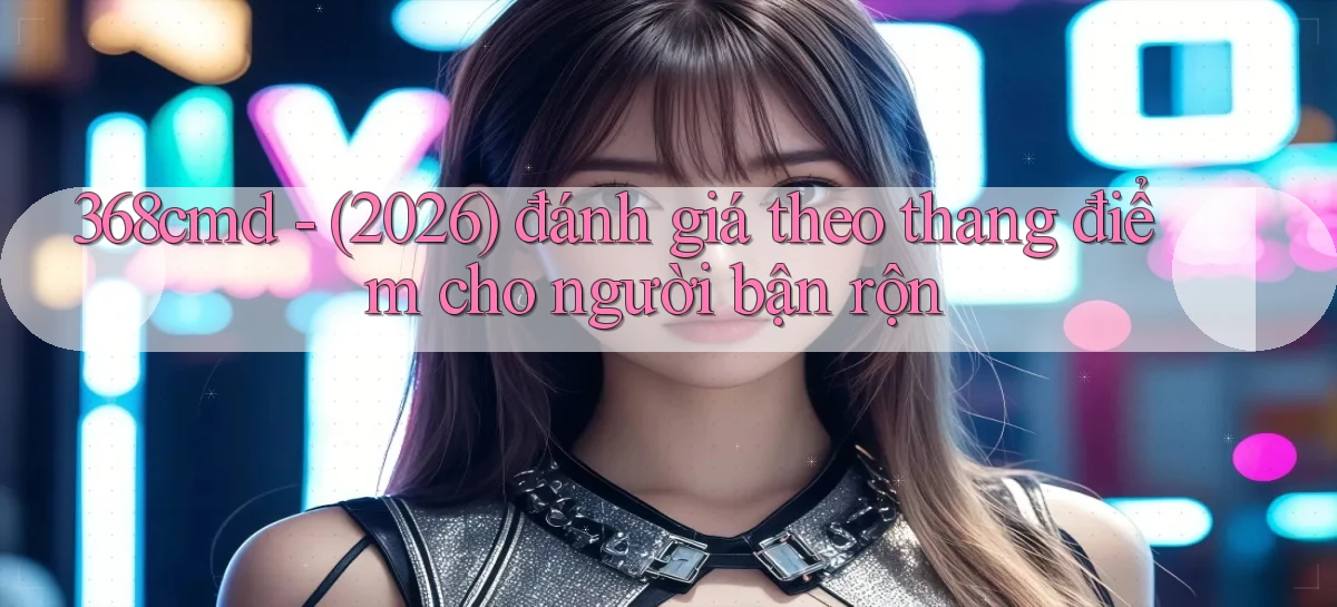 368cmd   (2026) đánh giá theo thang điểm cho người bận rộn