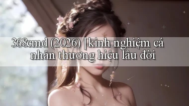 368cmd (2026) kinh nghiệm cá nhân thương hiệu lâu đời
