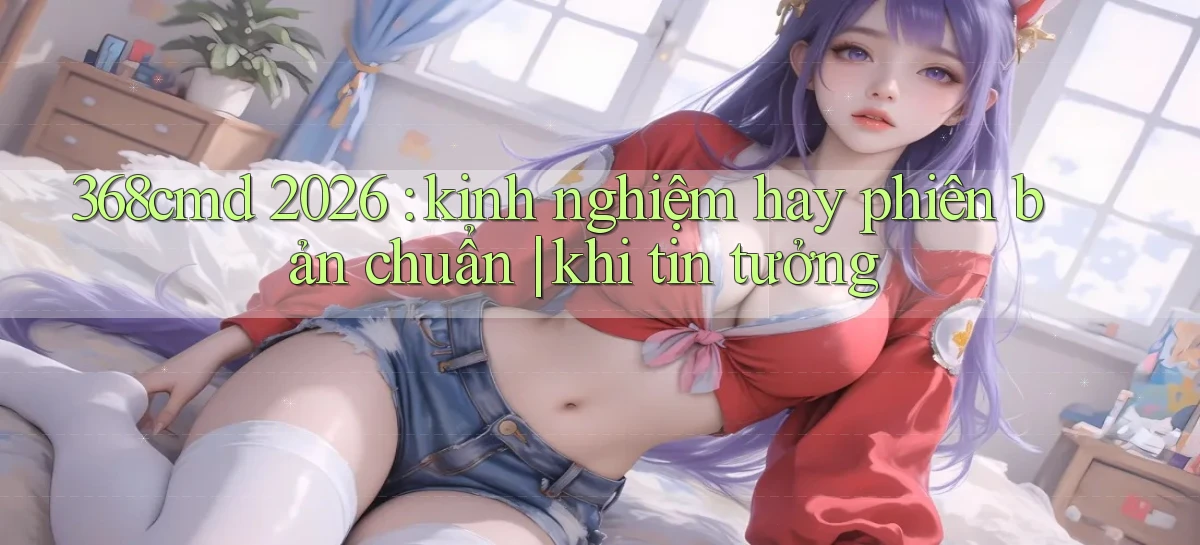 368cmd 2026 kinh nghiệm hay phiên bản chuẩn khi tin tưởng