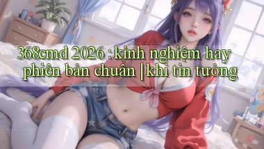 368cmd 2026 kinh nghiệm hay phiên bản chuẩn khi tin tưởng