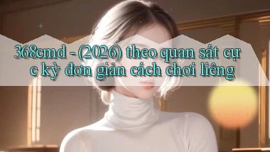 368cmd   (2026) theo quan sát cực kỳ đơn giản cách chơi liêng