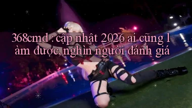 368cmd cập nhật 2026 ai cũng làm được, nghìn người đánh giá