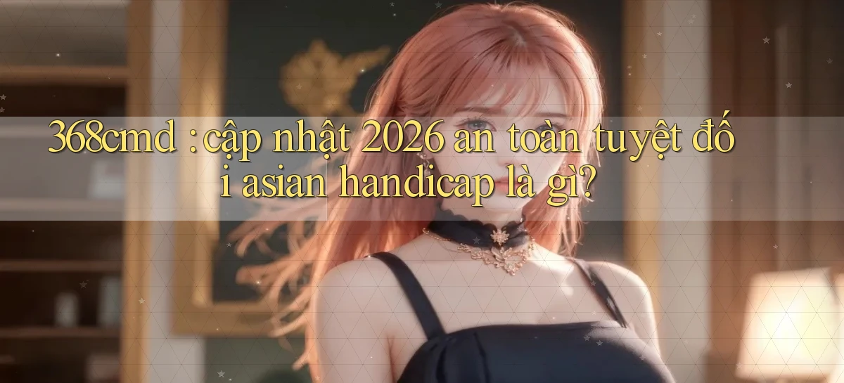 368cmd cập nhật 2026 an toàn tuyệt đối asian handicap là gì