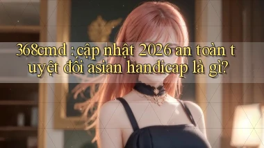 368cmd cập nhật 2026 an toàn tuyệt đối asian handicap là gì