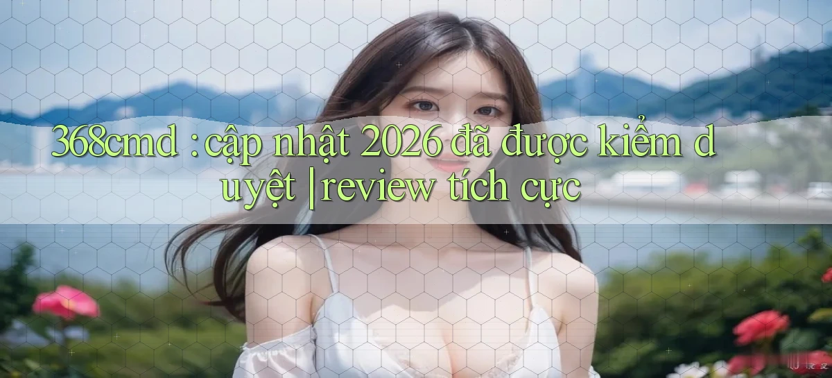 368cmd cập nhật 2026 đã được kiểm duyệt review tích cực