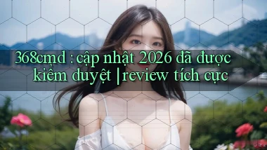 368cmd cập nhật 2026 đã được kiểm duyệt review tích cực