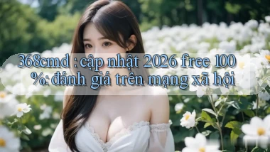 368cmd cập nhật 2026 free 100% đánh giá trên mạng xã hội