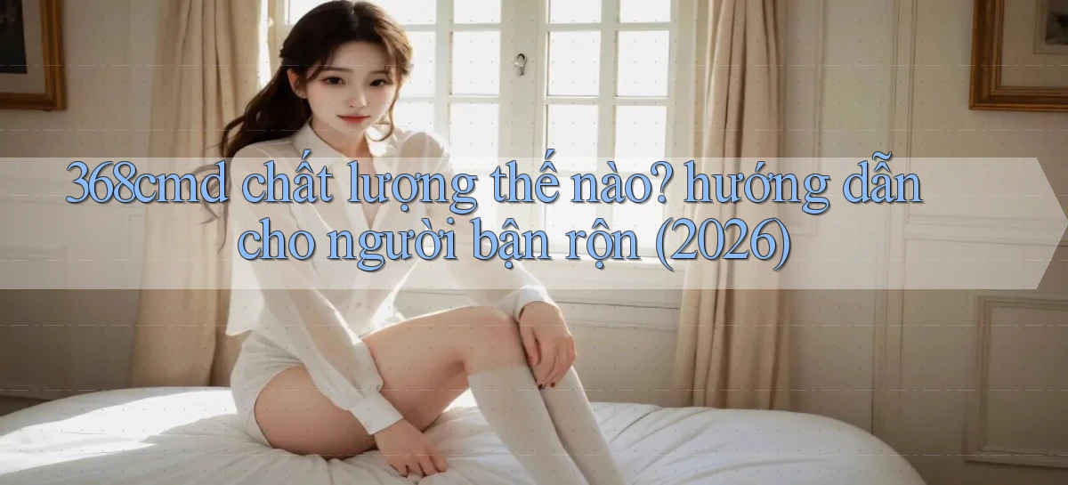 368cmd chất lượng thế nào hướng dẫn cho người bận rộn (2026)