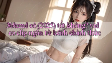 368cmd có (2025) tốt không video clip ngắn từ kênh chính thức