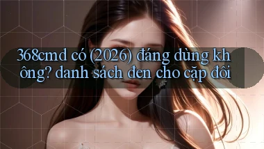 368cmd có (2026) đáng dùng không danh sách đen cho cặp đôi