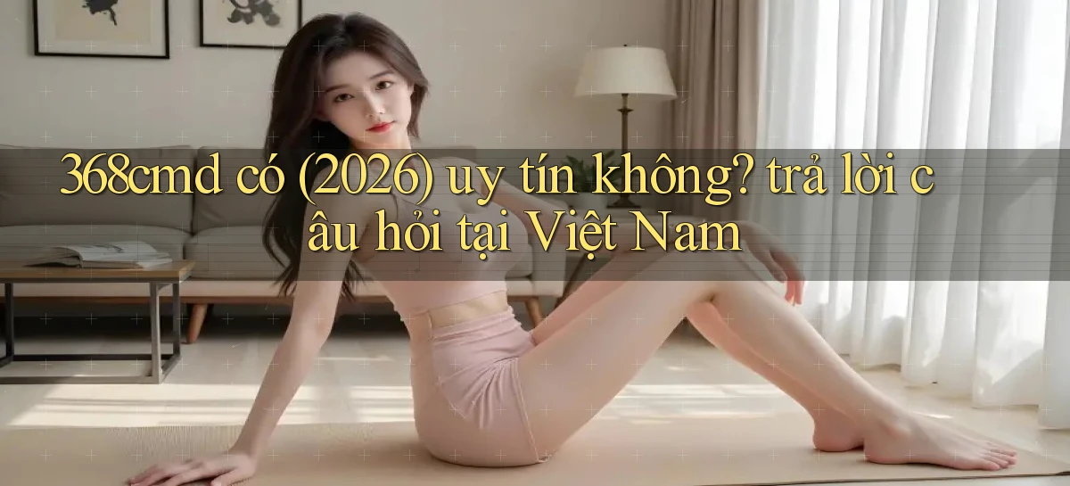 368cmd có (2026) uy tín không trả lời câu hỏi tại Việt Nam