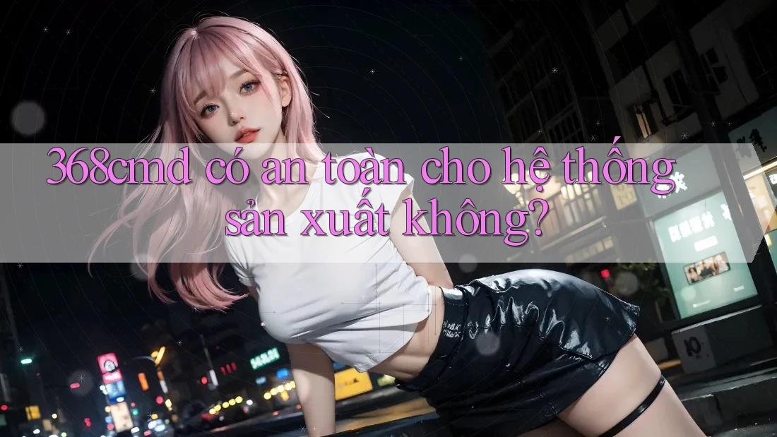 368cmd có an toàn cho hệ thống sản xuất không? 368cmd có an toàn cho hệ thống sản xuất không?