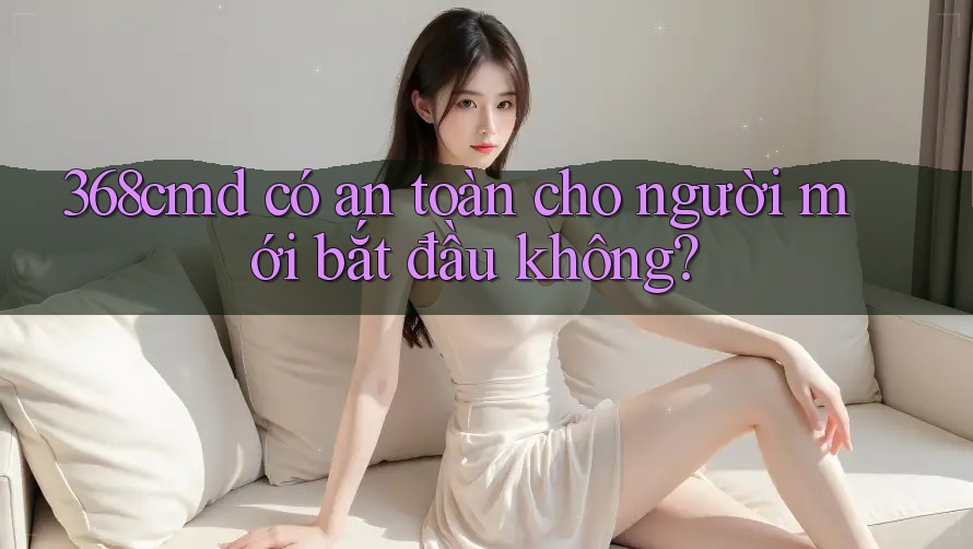 368cmd có an toàn cho người mới bắt đầu không? 368cmd có an toàn cho người mới bắt đầu không?