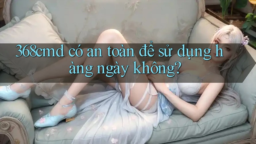 368cmd có an toàn để sử dụng hàng ngày không? 368cmd có an toàn để sử dụng hàng ngày không?