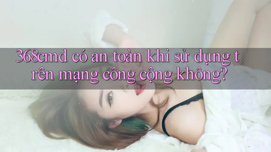 368cmd có an toàn khi sử dụng trên mạng công cộng không? 368cmd có an toàn khi sử dụng trên mạng công cộng không?
