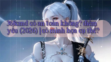368cmd có an toàn không điểm yếu (2026) có minh họa cụ thể