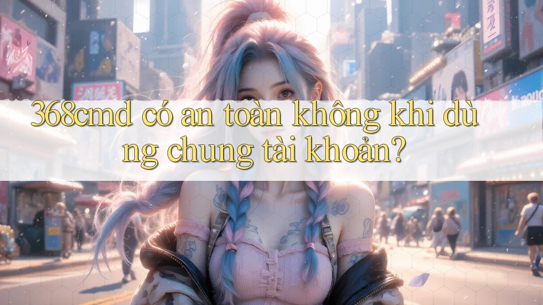 368cmd có an toàn không khi dùng chung tài khoản?