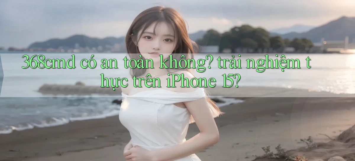 368cmd có an toàn không trải nghiệm thực trên iPhone 15