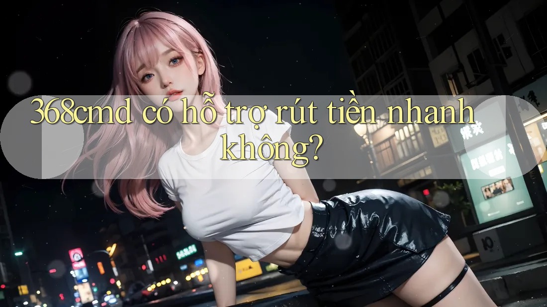 368cmd có hỗ trợ rút tiền nhanh không?