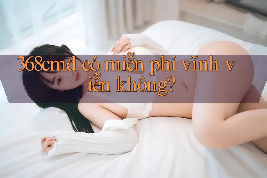 368cmd có miễn phí vĩnh viễn không? 368cmd có miễn phí vĩnh viễn không?