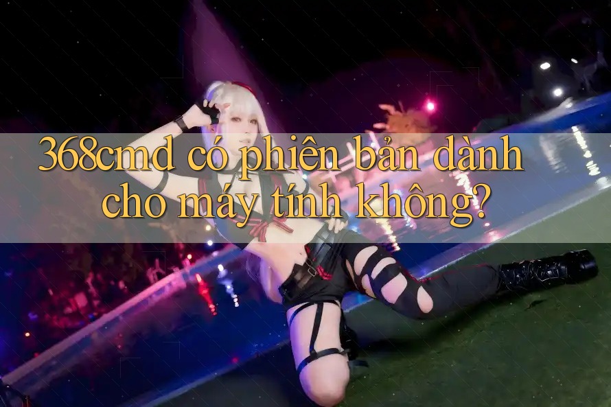 368cmd có phiên bản dành cho máy tính không? 368cmd có phiên bản dành cho máy tính không?