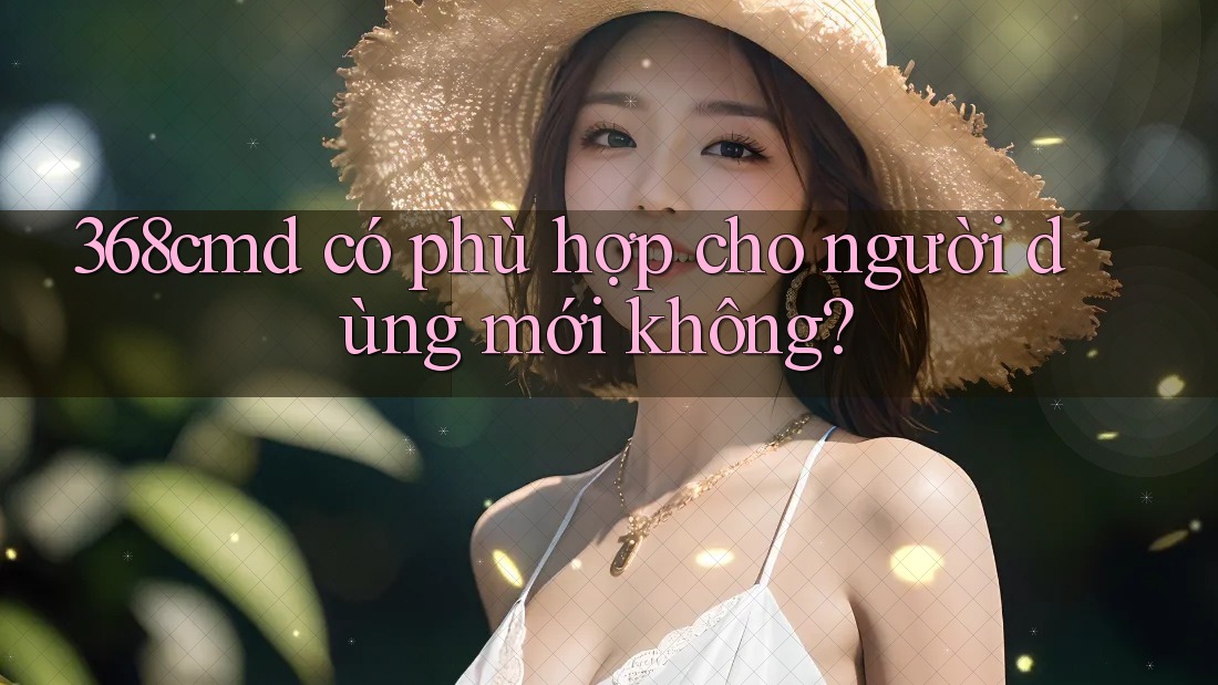 368cmd có phù hợp cho người dùng mới không? 368cmd có phù hợp cho người dùng mới không?