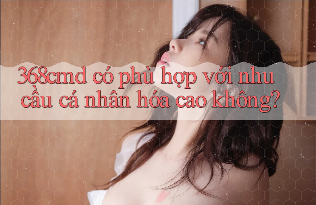 368cmd có phù hợp với nhu cầu cá nhân hóa cao không? 368cmd có phù hợp với nhu cầu cá nhân hóa cao không?