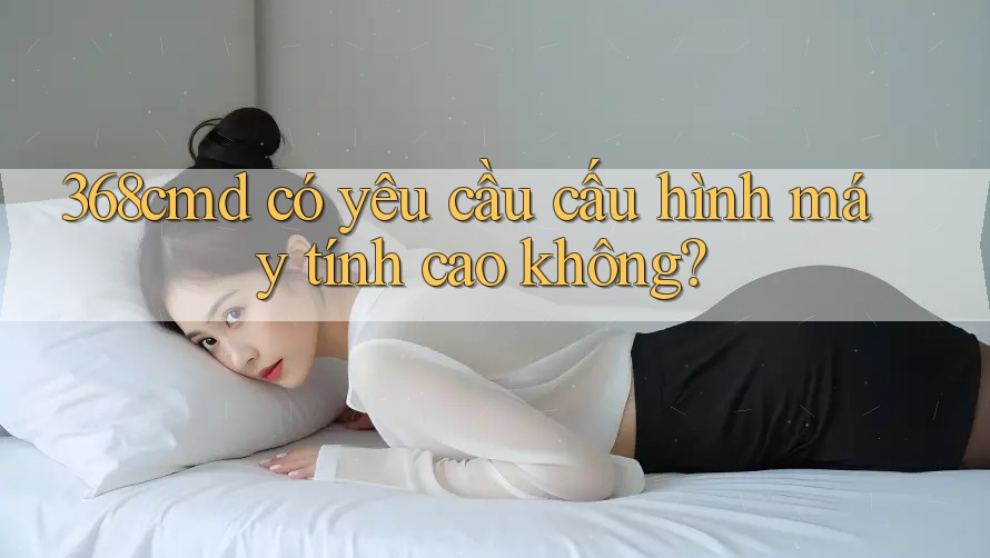 368cmd có yêu cầu cấu hình máy tính cao không?