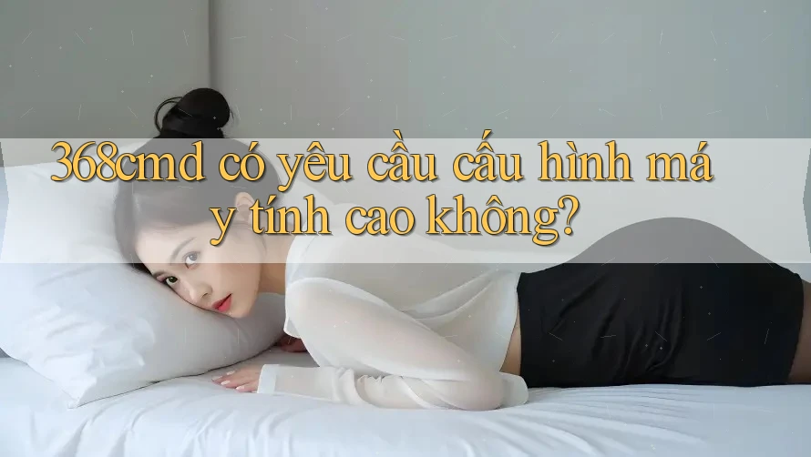 368cmd có yêu cầu cấu hình máy tính cao không? 368cmd có yêu cầu cấu hình máy tính cao không?
