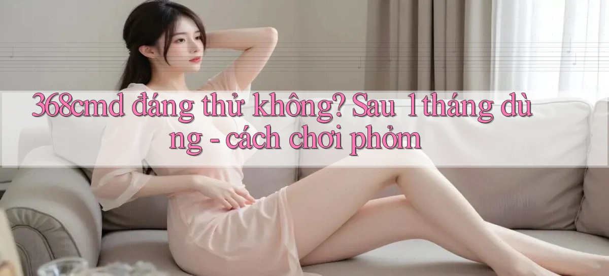 368cmd đáng thử không sau 1 tháng dùng   cách chơi phỏm