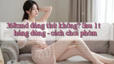 368cmd đáng thử không sau 1 tháng dùng   cách chơi phỏm