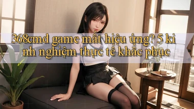368cmd game mất hiệu ứng 5 kinh nghiệm thực tế khắc phục