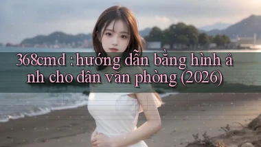 368cmd hướng dẫn bằng hình ảnh cho dân văn phòng (2026)