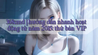 368cmd hướng dẫn nhanh hoạt động từ năm 2015 thử bàn VIP