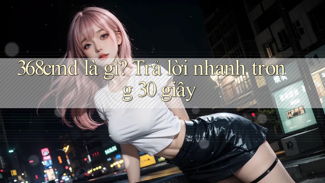 368cmd là gì? Trả lời nhanh trong 30 giây 368cmd là gì? Trả lời nhanh trong 30 giây