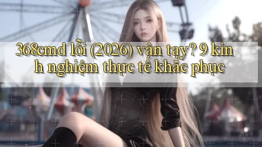 368cmd lỗi (2026) vân tay 9 kinh nghiệm thực tế khắc phục