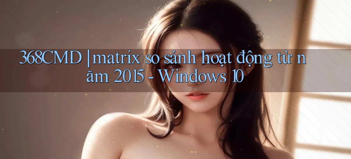 368CMD matrix so sánh hoạt động từ năm 2015   Windows 10