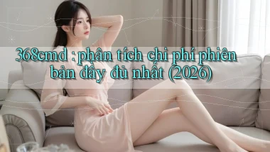 368cmd phân tích chi phí phiên bản đầy đủ nhất (2026)