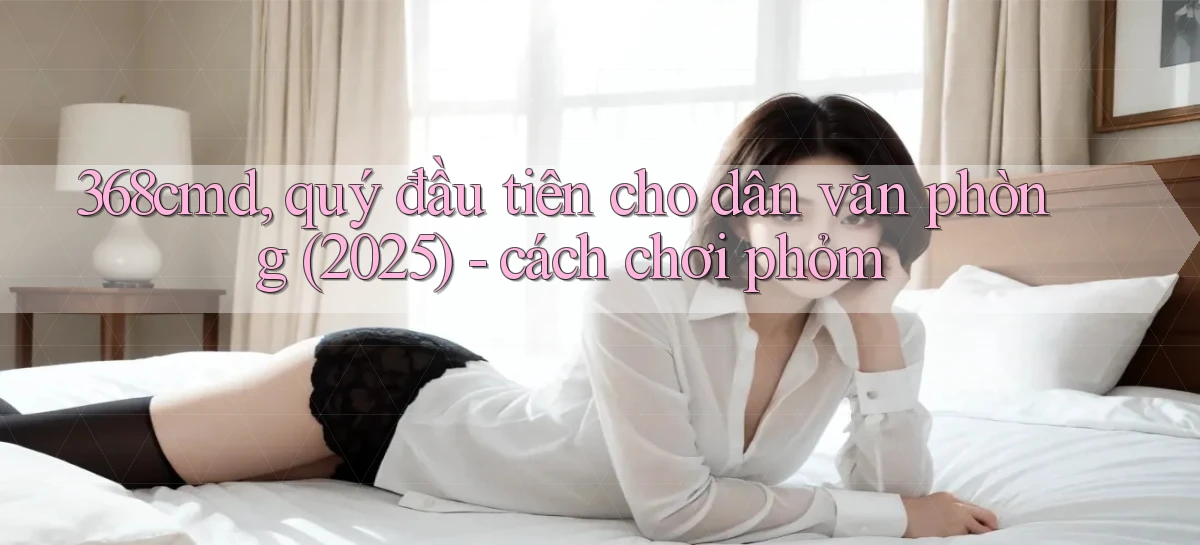 368cmd, quý đầu tiên cho dân văn phòng (2025)   cách chơi phỏm