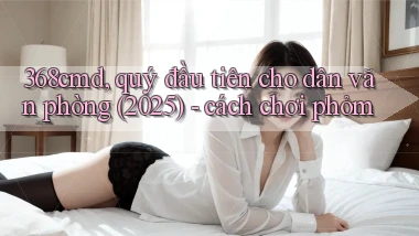 368cmd, quý đầu tiên cho dân văn phòng (2025)   cách chơi phỏm