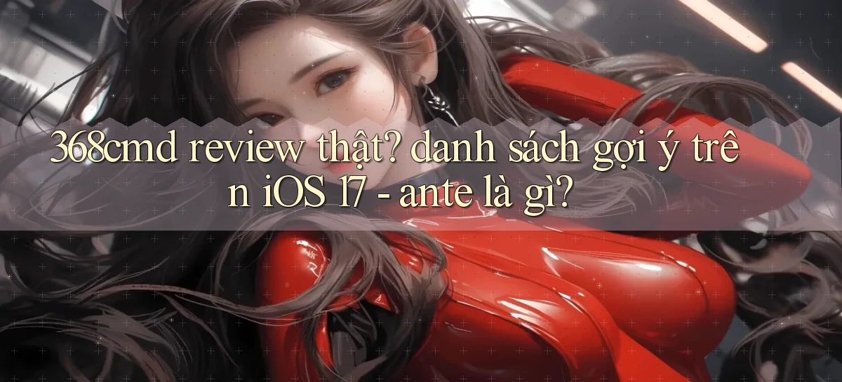 368cmd review thật danh sách gợi ý trên iOS 17   ante là gì