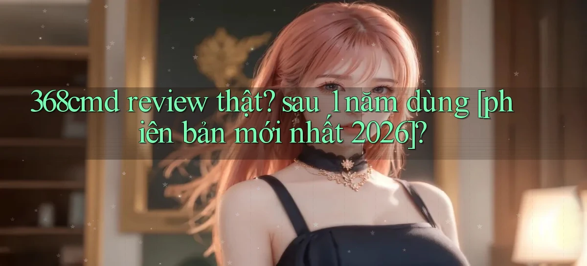 368cmd review thật sau 1 năm dùng [phiên bản mới nhất 2026]