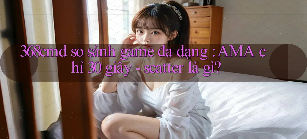 368cmd so sánh game đa dạng AMA chỉ 30 giây   scatter là gì