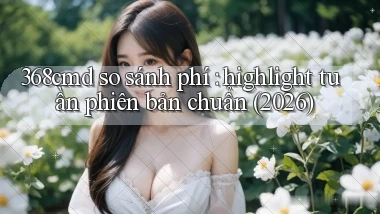 368cmd so sánh phí highlight tuần phiên bản chuẩn (2026)