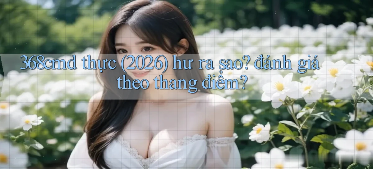 368cmd thực (2026) hư ra sao đánh giá theo thang điểm
