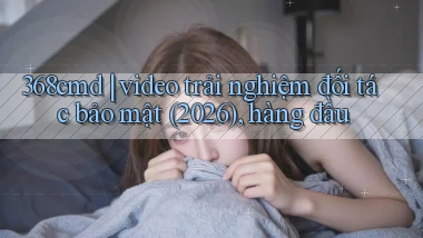 368cmd video trải nghiệm đối tác bảo mật (2026), hàng đầu